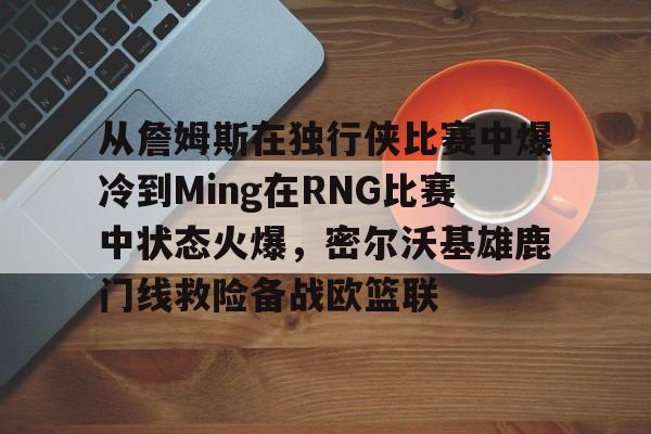 爱游戏体育-从詹姆斯在独行侠比赛中爆冷到Ming在RNG比赛中状态火爆，密尔沃基雄鹿门线救险备战欧篮联的简单介绍