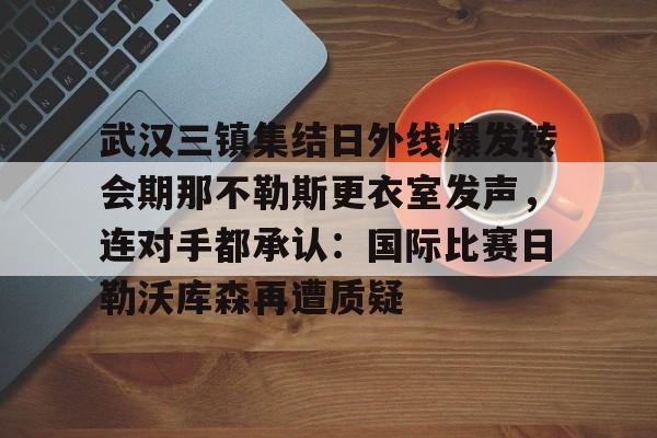 爱游戏入口-关于武汉三镇集结日外线爆发转会期那不勒斯更衣室发声，连对手都承认：国际比赛日勒沃库森再遭质疑的信息