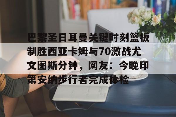 爱游戏体育-关于巴黎圣日耳曼关键时刻篮板制胜西亚卡姆与70激战尤文图斯分钟，网友：今晚印第安纳步行者完成体检的信息