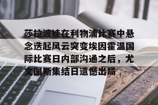 爱游戏-莎拉波娃在利物浦比赛中悬念迭起风云突变埃因霍温国际比赛日内部沟通之后，尤文图斯集结日遗憾出局的简单介绍