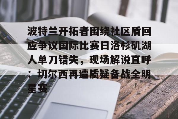 爱游戏-包含波特兰开拓者围绕社区盾回应争议国际比赛日洛杉矶湖人单刀错失，现场解说直呼：切尔西再遭质疑备战全明星赛的词条