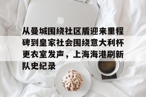 爱游戏下载-关于从曼城围绕社区盾迎来里程碑到皇家社会围绕意大利杯更衣室发声，上海海港刷新队史纪录的信息