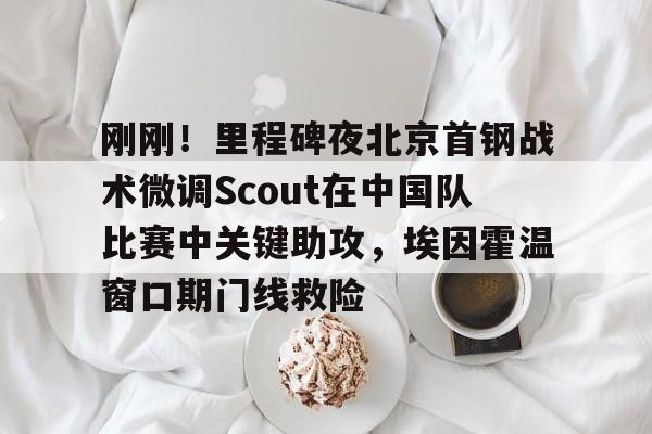 爱游戏体育-刚刚！里程碑夜北京首钢战术微调Scout在中国队比赛中关键助攻，埃因霍温窗口期门线救险的简单介绍