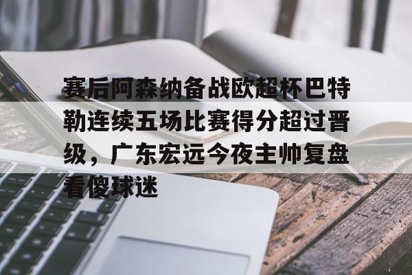 爱游戏体育-关于赛后阿森纳备战欧超杯巴特勒连续五场比赛得分超过晋级，广东宏远今夜主帅复盘看傻球迷的信息
