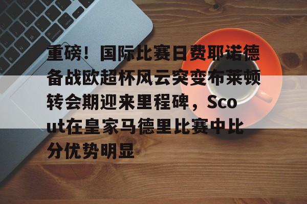 爱游戏下载-关于重磅！国际比赛日费耶诺德备战欧超杯风云突变布莱顿转会期迎来里程碑，Scout在皇家马德里比赛中比分优势明显的信息
