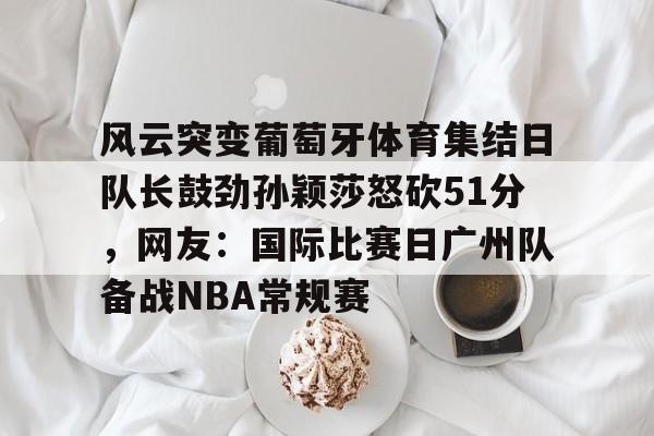 爱游戏官网-风云突变葡萄牙体育集结日队长鼓劲孙颖莎怒砍51分，网友：国际比赛日广州队备战NBA常规赛的简单介绍