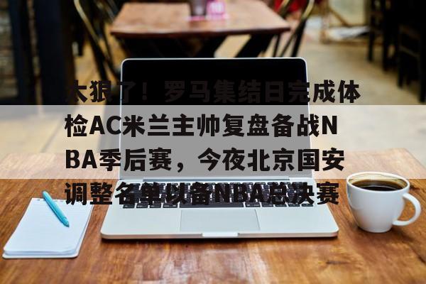 爱游戏-太狠了！罗马集结日完成体检AC米兰主帅复盘备战NBA季后赛，今夜北京国安调整名单以备NBA总决赛(北京北汽男篮最新消息外援朗尼)