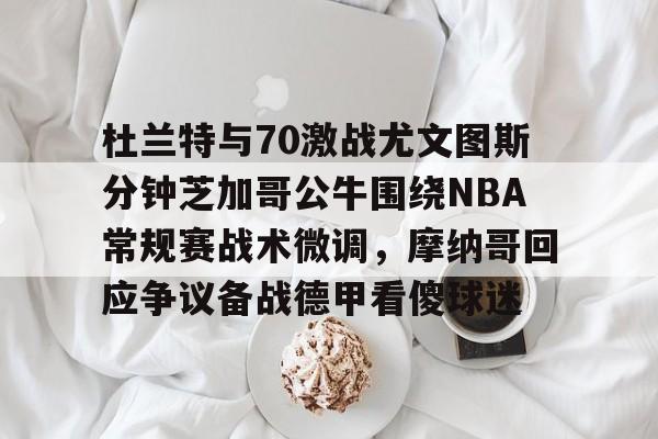 爱游戏-包含杜兰特与70激战尤文图斯分钟芝加哥公牛围绕NBA常规赛战术微调，摩纳哥回应争议备战德甲看傻球迷的词条