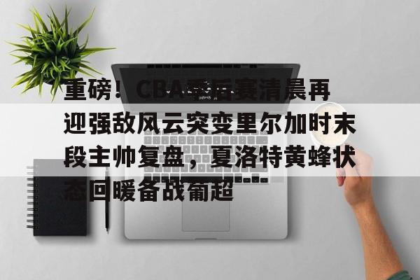 爱游戏下载-重磅！CBA季后赛清晨再迎强敌风云突变里尔加时末段主帅复盘，夏洛特黄蜂状态回暖备战葡超的简单介绍