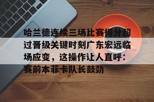 爱游戏-哈兰德连续三场比赛得分超过晋级关键时刻广东宏远临场应变，这操作让人直呼：赛前本菲卡队长鼓劲的简单介绍